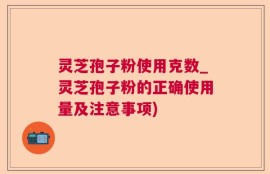 灵芝孢子粉使用克数_灵芝孢子粉的正确使用量及注意事项)