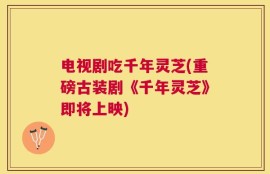 电视剧吃千年灵芝(重磅古装剧《千年灵芝》即将上映)