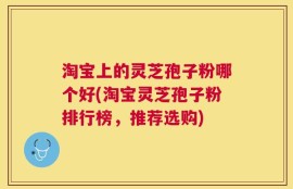 淘宝上的灵芝孢子粉哪个好(淘宝灵芝孢子粉排行榜，推荐选购)