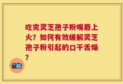 吃完灵芝孢子粉嘴唇上火？如何有效缓解灵芝孢子粉引起的口干舌燥？