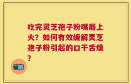 吃完灵芝孢子粉嘴唇上火？如何有效缓解灵芝孢子粉引起的口干舌燥？