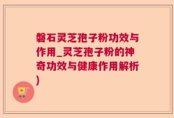 磐石灵芝孢子粉功效与作用_灵芝孢子粉的神奇功效与健康作用解析)