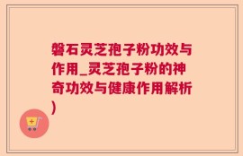 磐石灵芝孢子粉功效与作用_灵芝孢子粉的神奇功效与健康作用解析)
