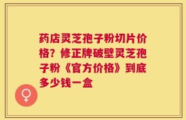 药店灵芝孢子粉切片价格？修正牌破壁灵芝孢子粉《官方价格》到底多少钱一盒