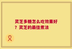 灵芝多糖怎么吃效果好？灵芝的最佳煮法