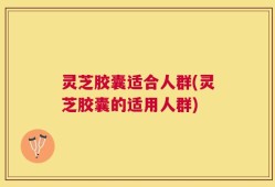 灵芝胶囊适合人群(灵芝胶囊的适用人群)
