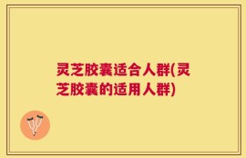灵芝胶囊适合人群(灵芝胶囊的适用人群)