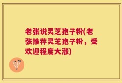 老张说灵芝孢子粉(老张推荐灵芝孢子粉，受欢迎程度大涨)