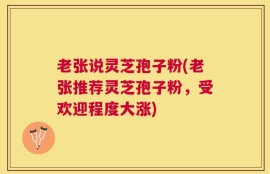 老张说灵芝孢子粉(老张推荐灵芝孢子粉，受欢迎程度大涨)