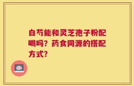 白芍能和灵芝孢子粉配喝吗？药食同源的搭配方式？