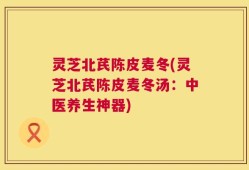灵芝北芪陈皮麦冬(灵芝北芪陈皮麦冬汤：中医养生神器)