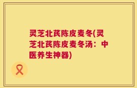 灵芝北芪陈皮麦冬(灵芝北芪陈皮麦冬汤：中医养生神器)