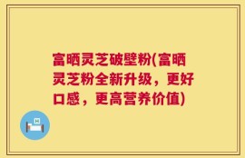 富晒灵芝破壁粉(富晒灵芝粉全新升级，更好口感，更高营养价值)