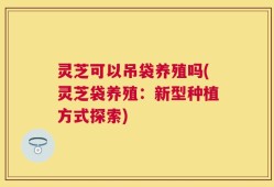 灵芝可以吊袋养殖吗(灵芝袋养殖：新型种植方式探索)