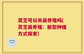 灵芝可以吊袋养殖吗(灵芝袋养殖：新型种植方式探索)
