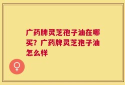 广药牌灵芝孢子油在哪买？广药牌灵芝孢子油怎么样