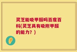 灵芝能吸甲醛吗百度百科(灵芝具有吸附甲醛的能力？)