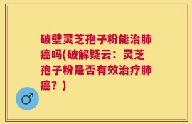 破壁灵芝孢子粉能治肺癌吗(破解疑云：灵芝孢子粉是否有效治疗肺癌？)
