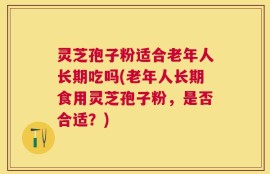 灵芝孢子粉适合老年人长期吃吗(老年人长期食用灵芝孢子粉，是否合适？)
