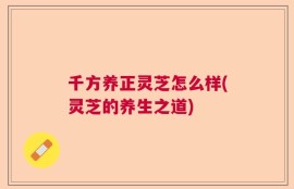千方养正灵芝怎么样(灵芝的养生之道)