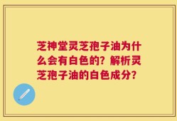 芝神堂灵芝孢子油为什么会有白色的？解析灵芝孢子油的白色成分？
