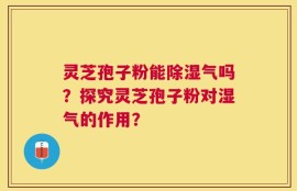 灵芝孢子粉能除湿气吗？探究灵芝孢子粉对湿气的作用？