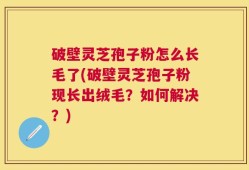 破壁灵芝孢子粉怎么长毛了(破壁灵芝孢子粉现长出绒毛？如何解决？)