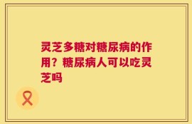 灵芝多糖对糖尿病的作用？糖尿病人可以吃灵芝吗