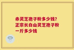 赤灵芝孢子粉多少钱？正宗长白山灵芝孢子粉一斤多少钱