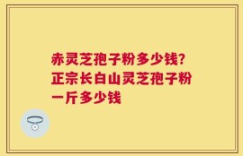 赤灵芝孢子粉多少钱？正宗长白山灵芝孢子粉一斤多少钱