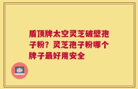 盾顶牌太空灵芝破壁孢子粉？灵芝孢子粉哪个牌子最好用安全