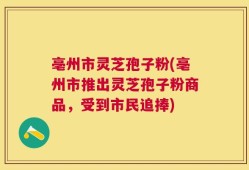 亳州市灵芝孢子粉(亳州市推出灵芝孢子粉商品，受到市民追捧)