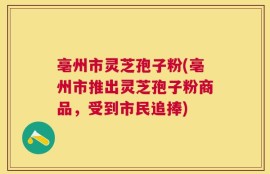 亳州市灵芝孢子粉(亳州市推出灵芝孢子粉商品，受到市民追捧)