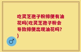 吃灵芝孢子粉排便有油花吗(吃灵芝孢子粉会导致排便出现油花吗？)