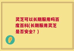 灵芝可以长期服用吗百度百科(长期服用灵芝是否安全？)