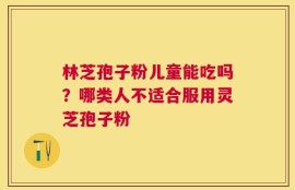 林芝孢子粉儿童能吃吗？哪类人不适合服用灵芝孢子粉