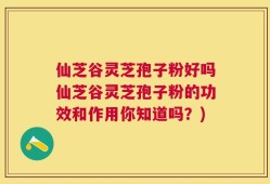 仙芝谷灵芝孢子粉好吗仙芝谷灵芝孢子粉的功效和作用你知道吗？)