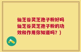 仙芝谷灵芝孢子粉好吗仙芝谷灵芝孢子粉的功效和作用你知道吗？)