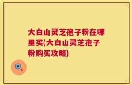 大白山灵芝孢子粉在哪里买(大白山灵芝孢子粉购买攻略)