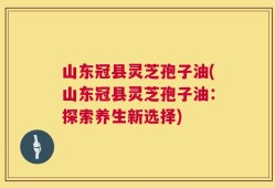 山东冠县灵芝孢子油(山东冠县灵芝孢子油：探索养生新选择)
