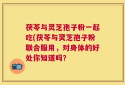 茯苓与灵芝孢子粉一起吃(茯苓与灵芝孢子粉联合服用，对身体的好处你知道吗？
