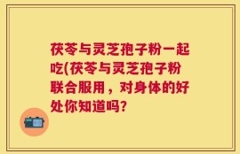 茯苓与灵芝孢子粉一起吃(茯苓与灵芝孢子粉联合服用，对身体的好处你知道吗？