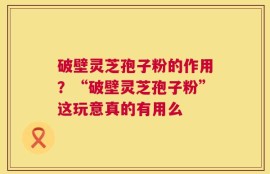 破壁灵芝孢子粉的作用？“破壁灵芝孢子粉”这玩意真的有用么