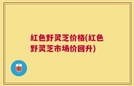 红色野灵芝价格(红色野灵芝市场价回升)
