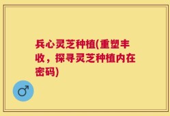 兵心灵芝种植(重塑丰收，探寻灵芝种植内在密码)