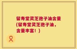 留寿堂灵芝孢子油含量(留寿堂灵芝孢子油，含量丰富！)