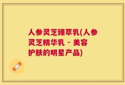 人参灵芝臻萃乳(人参灵芝精华乳 - 美容护肤的明星产品)