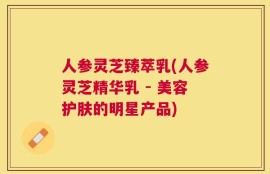 人参灵芝臻萃乳(人参灵芝精华乳 - 美容护肤的明星产品)