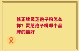 修正牌灵芝孢子粉怎么样？灵芝孢子粉哪个品牌的最好