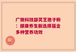 广微科技部灵芝孢子粉：健康养生新选择蕴含多种营养功效